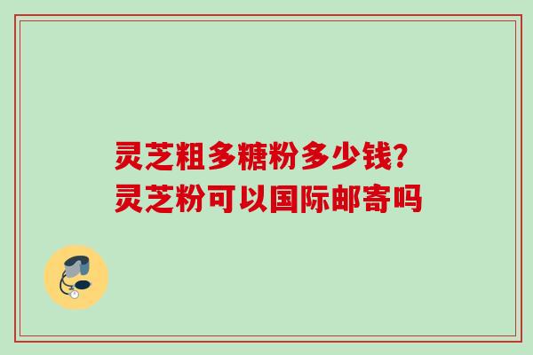 灵芝粗多糖粉多少钱？灵芝粉可以国际邮寄吗