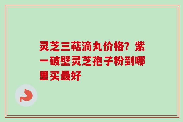 灵芝三萜滴丸价格？紫一破壁灵芝孢子粉到哪里买最好