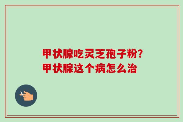 甲状腺吃灵芝孢子粉？甲状腺这个病怎么治