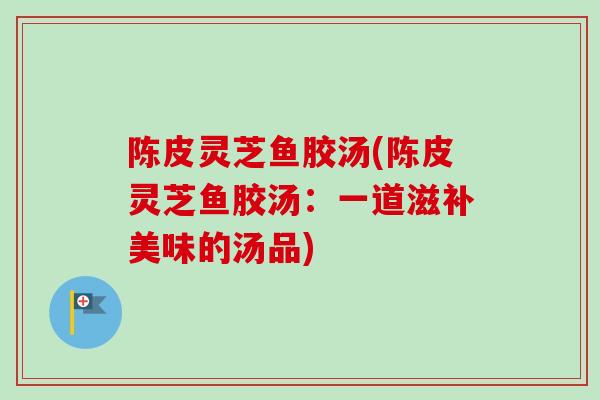 陈皮灵芝鱼胶汤(陈皮灵芝鱼胶汤：一道滋补美味的汤品)