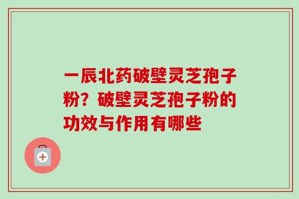 一辰北药破壁灵芝孢子粉？破壁灵芝孢子粉的功效与作用有哪些