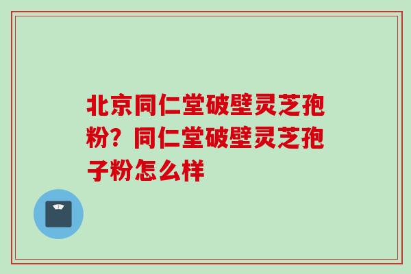 北京同仁堂破壁灵芝孢粉？同仁堂破壁灵芝孢子粉怎么样