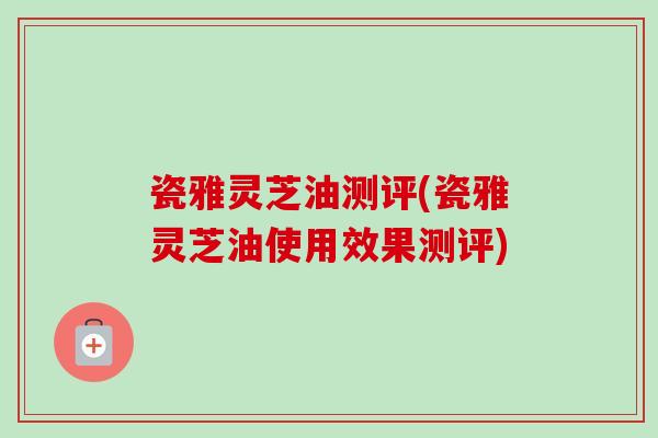 瓷雅灵芝油测评(瓷雅灵芝油使用效果测评)