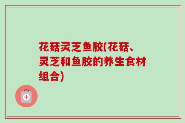 花菇灵芝鱼胶(花菇、灵芝和鱼胶的养生食材组合)