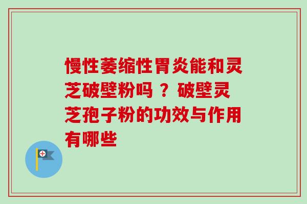 慢性萎缩性胃炎能和灵芝破壁粉吗 ？破壁灵芝孢子粉的功效与作用有哪些