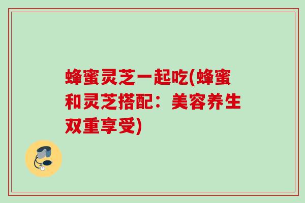 蜂蜜灵芝一起吃(蜂蜜和灵芝搭配：美容养生双重享受)