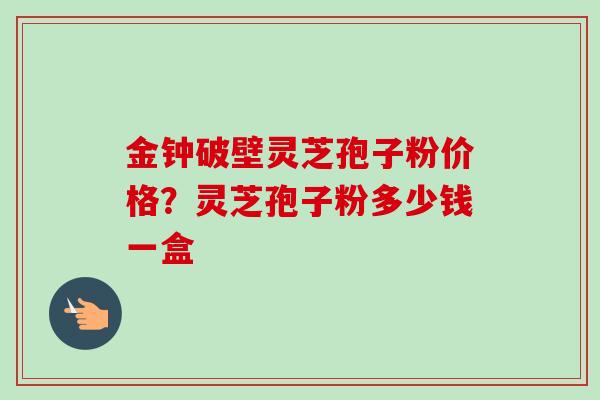 金钟破壁灵芝孢子粉价格？灵芝孢子粉多少钱一盒
