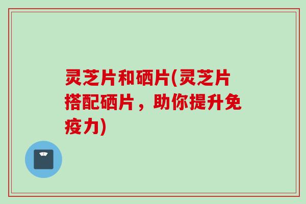 灵芝片和硒片(灵芝片搭配硒片，助你提升免疫力)