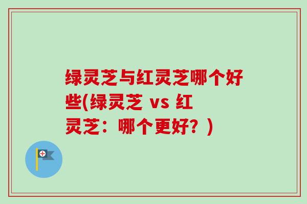 绿灵芝与红灵芝哪个好些(绿灵芝 vs 红灵芝：哪个更好？)