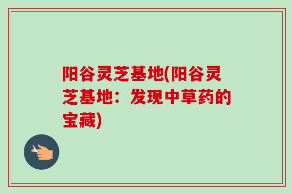 阳谷灵芝基地(阳谷灵芝基地：发现中草药的宝藏)