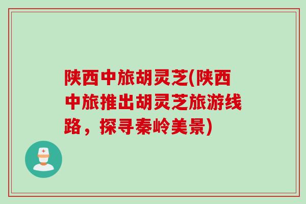 陕西中旅胡灵芝(陕西中旅推出胡灵芝旅游线路，探寻秦岭美景)