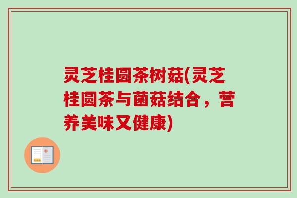 灵芝桂圆茶树菇(灵芝桂圆茶与菌菇结合,营养美味又健康)