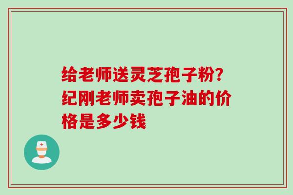 给老师送灵芝孢子粉？纪刚老师卖孢子油的价格是多少钱