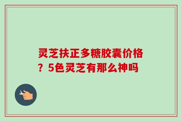 灵芝扶正多糖胶囊价格？5色灵芝有那么神吗