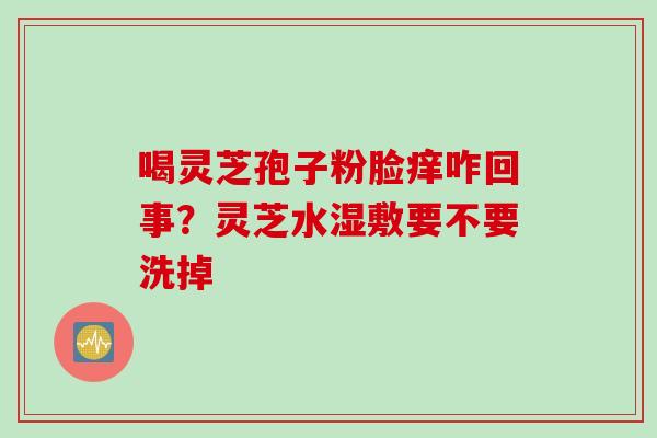 喝灵芝孢子粉脸痒咋回事？灵芝水湿敷要不要洗掉