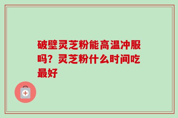 破壁灵芝粉能高温冲服吗？灵芝粉什么时间吃最好