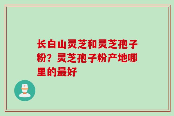 长白山灵芝和灵芝孢子粉？灵芝孢子粉产地哪里的最好