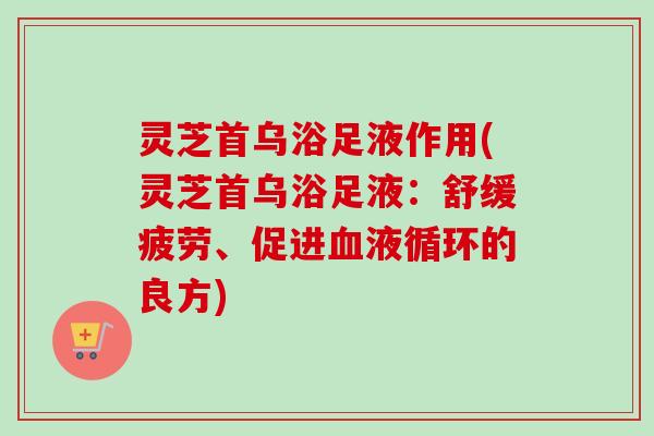 灵芝首乌浴足液作用(灵芝首乌浴足液：舒缓疲劳、促进血液循环的良方)