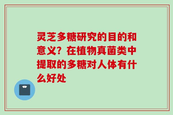 灵芝多糖研究的目的和意义？在植物真菌类中提取的多糖对人体有什么好处