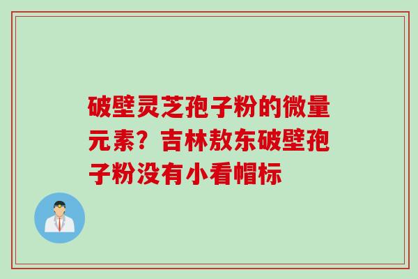 破壁灵芝孢子粉的微量元素？吉林敖东破壁孢子粉没有小看帽标