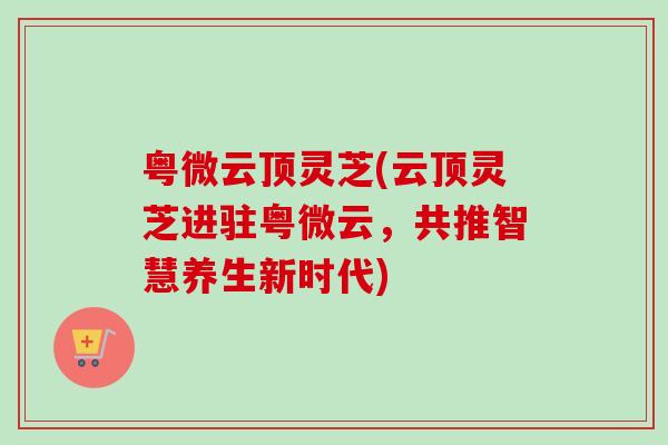 粤微云顶灵芝(云顶灵芝进驻粤微云，共推智慧养生新时代)