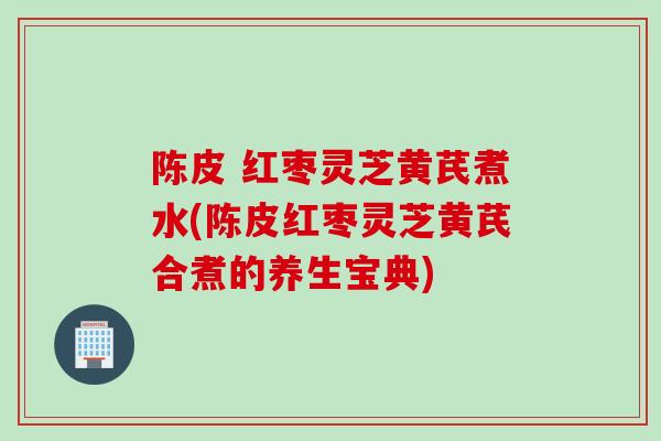 陈皮 红枣灵芝黄芪煮水(陈皮红枣灵芝黄芪合煮的养生宝典)