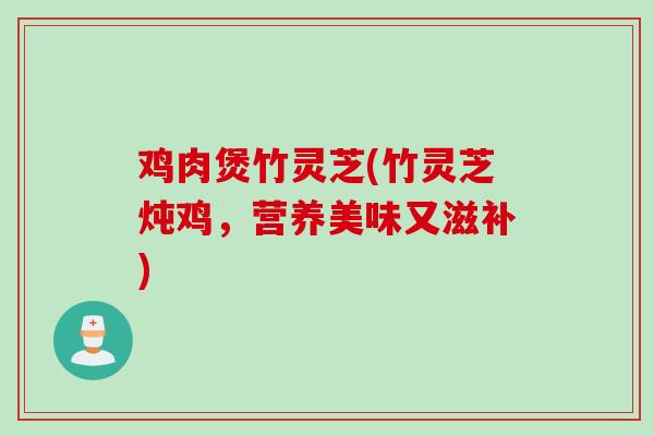 鸡肉煲竹灵芝(竹灵芝炖鸡,营养美味又滋补) 鸡肉煲竹灵芝(竹灵芝炖鸡,营养美味又滋补)