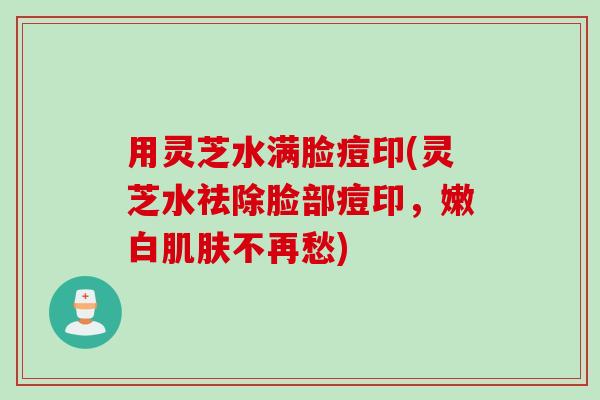 用灵芝水满脸痘印(灵芝水祛除脸部痘印，嫩白肌肤不再愁)