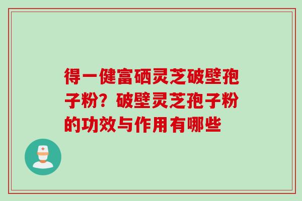 得一健富硒灵芝破壁孢子粉？破壁灵芝孢子粉的功效与作用有哪些