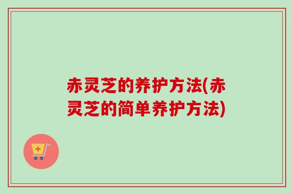 赤灵芝的养护方法(赤灵芝的简单养护方法)