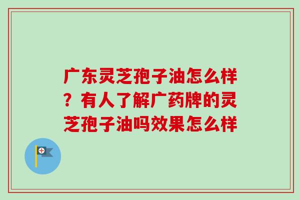 广东灵芝孢子油怎么样？有人了解广药牌的灵芝孢子油吗效果怎么样