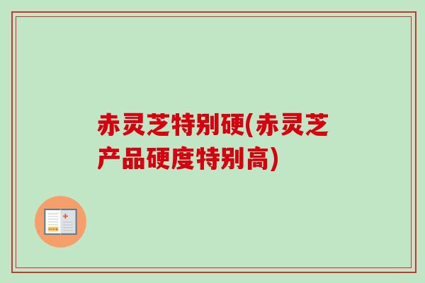 赤灵芝特别硬(赤灵芝产品硬度特别高)