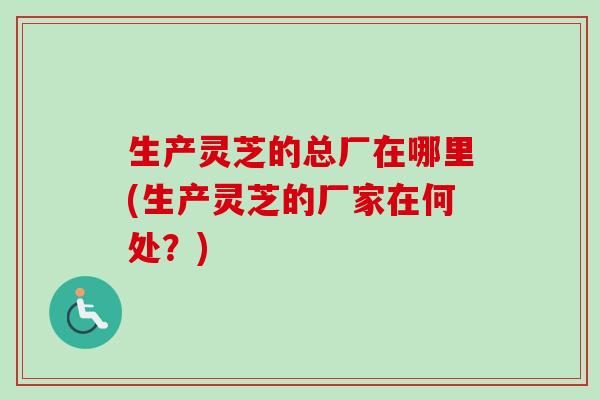 生产灵芝的总厂在哪里(生产灵芝的厂家在何处？)