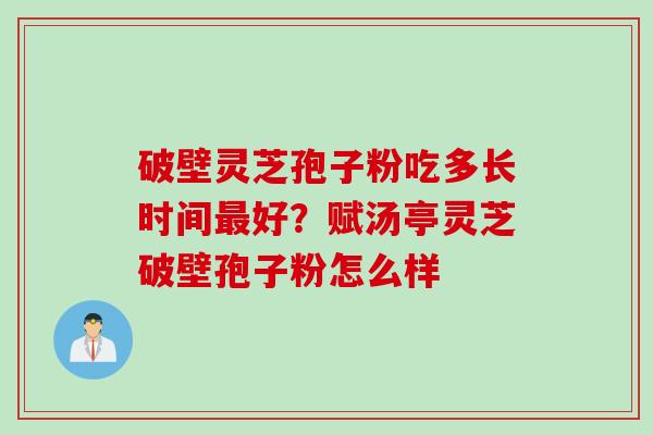 破壁灵芝孢子粉吃多长时间最好？赋汤亭灵芝破壁孢子粉怎么样