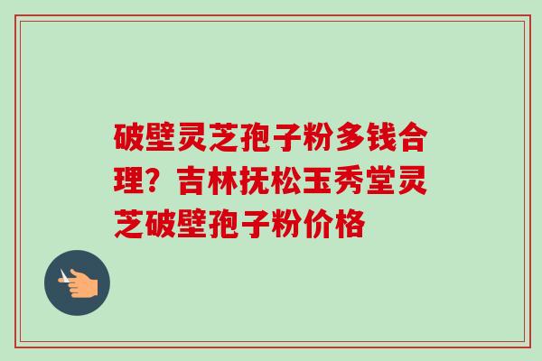 破壁灵芝孢子粉多钱合理？吉林抚松玉秀堂灵芝破壁孢子粉价格