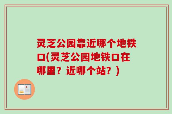 灵芝公园靠近哪个地铁口(灵芝公园地铁口在哪里？近哪个站？)