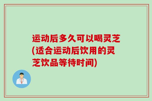 运动后多久可以喝灵芝(适合运动后饮用的灵芝饮品等待时间)