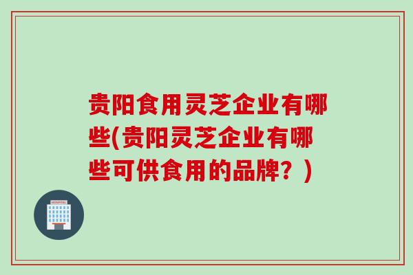贵阳食用灵芝企业有哪些(贵阳灵芝企业有哪些可供食用的品牌？)