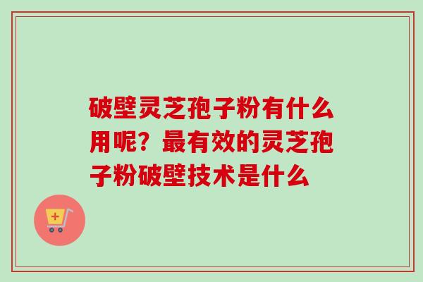 破壁灵芝孢子粉有什么用呢？最有效的灵芝孢子粉破壁技术是什么