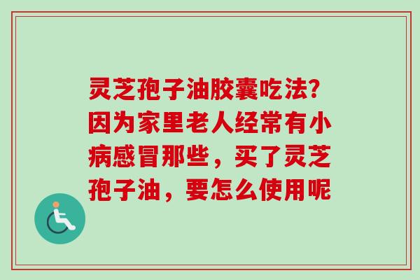 灵芝孢子油胶囊吃法？因为家里老人经常有小病感冒那些，买了灵芝孢子油，要怎么使用呢