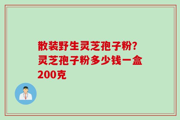 散装野生灵芝孢子粉？灵芝孢子粉多少钱一盒200克
