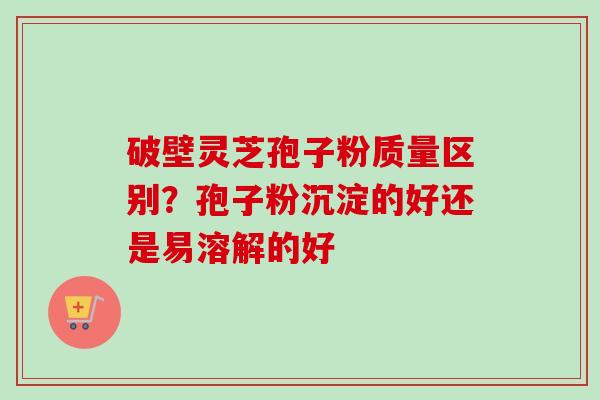 破壁灵芝孢子粉质量区别？孢子粉沉淀的好还是易溶解的好
