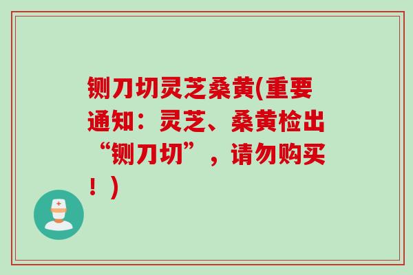 铡刀切灵芝桑黄(重要通知：灵芝、桑黄检出“铡刀切”，请勿购买！)