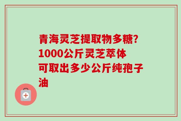 青海灵芝提取物多糖？1000公斤灵芝萃体可取出多少公斤纯孢子油