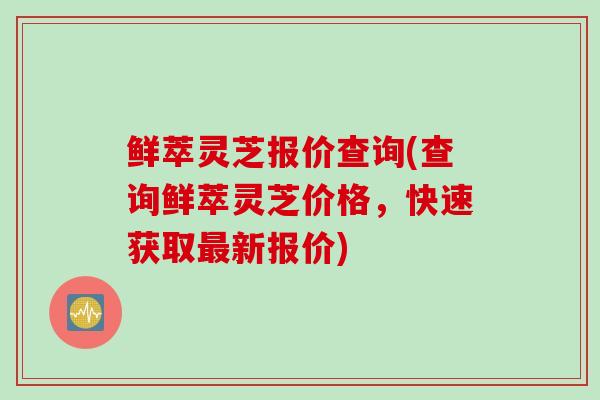 鲜萃灵芝报价查询(查询鲜萃灵芝价格，快速获取最新报价)