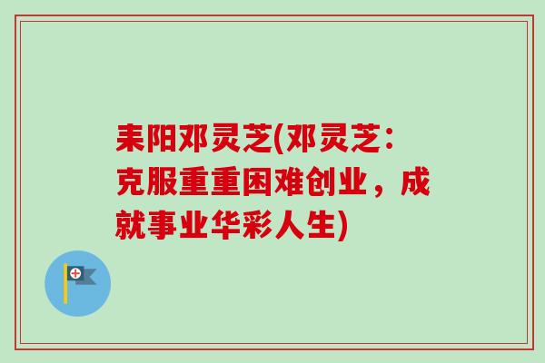 耒阳邓灵芝(邓灵芝:克服重重困难创业,成就事业华彩人生) 耒阳邓灵芝(邓灵芝:克服重重困难创业,成就事业华彩人生)