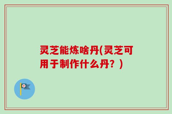 灵芝能炼啥丹(灵芝可用于制作什么丹？)