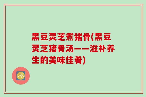 黑豆灵芝煮猪骨(黑豆灵芝猪骨汤——滋补养生的美味佳肴)