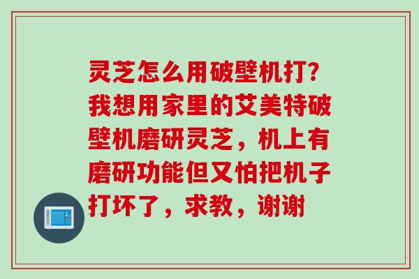 灵芝怎么用破壁机打？我想用家里的艾美特破壁机磨研灵芝，机上有磨研功能但又怕把机子打坏了，求教，谢谢