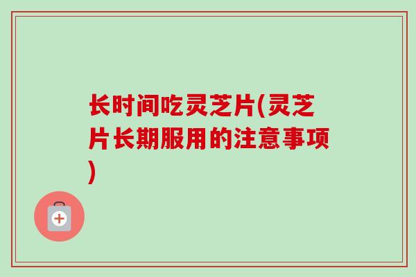 长时间吃灵芝片(灵芝片长期服用的注意事项)